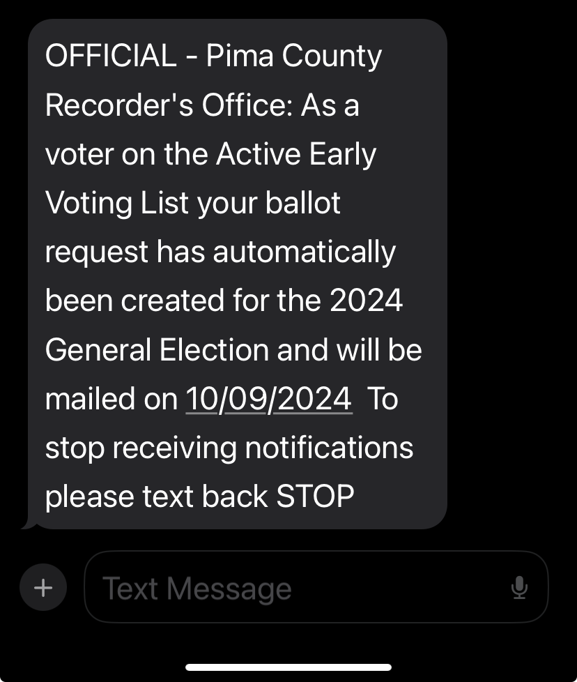 OFFICIAL - Pima County Recorder's Office: 
                       As a voter on the Active Early Voting List your ballot request has automatically been created for the 
                       2024 General Election and will be mailed on 10/09/2024 To stop receiving notifications please text back STOP.